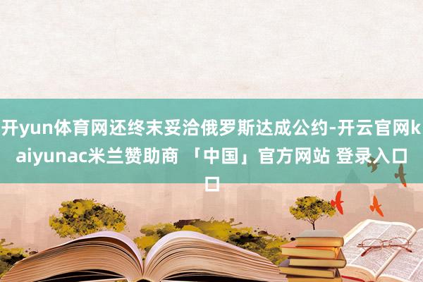 开yun体育网还终末妥洽俄罗斯达成公约-开云官网kaiyunac米兰赞助商 「中国」官方网站 登录入口