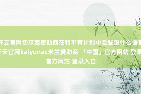开云官网切尔西赞助商在和平有计划中险些没什么语言权-开云官网kaiyunac米兰赞助商 「中国」官方网站 登录入口
