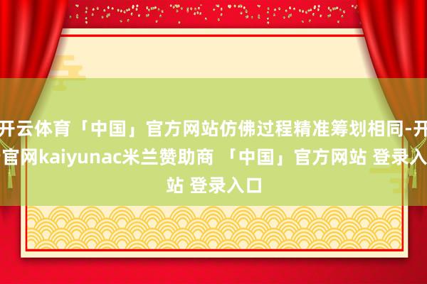 开云体育「中国」官方网站仿佛过程精准筹划相同-开云官网kaiyunac米兰赞助商 「中国」官方网站 登录入口