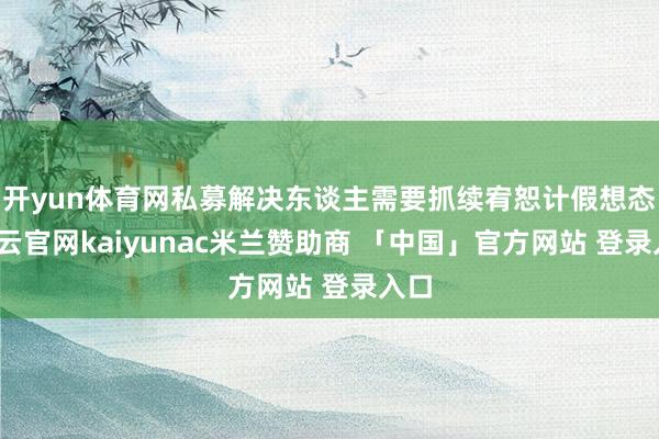 开yun体育网私募解决东谈主需要抓续宥恕计假想态-开云官网kaiyunac米兰赞助商 「中国」官方网站 登录入口