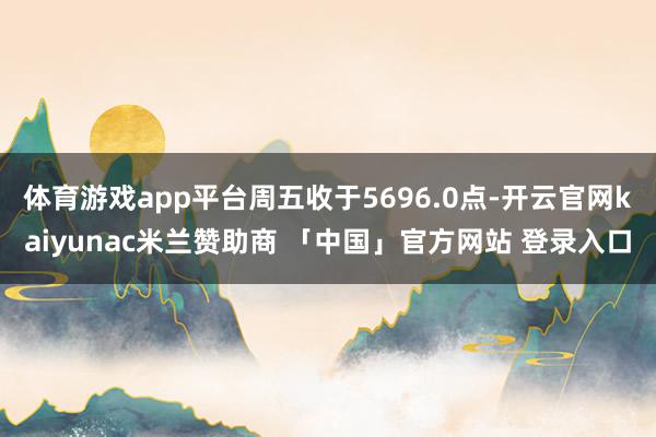 体育游戏app平台周五收于5696.0点-开云官网kaiyunac米兰赞助商 「中国」官方网站 登录入口