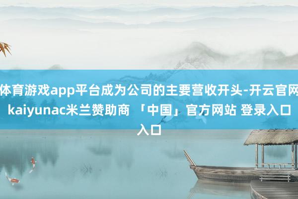 体育游戏app平台成为公司的主要营收开头-开云官网kaiyunac米兰赞助商 「中国」官方网站 登录入口