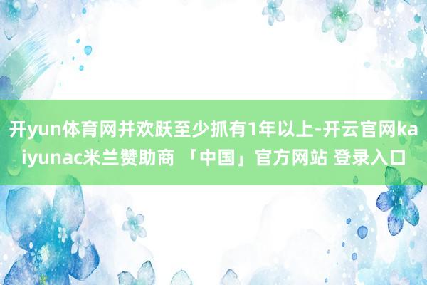 开yun体育网并欢跃至少抓有1年以上-开云官网kaiyunac米兰赞助商 「中国」官方网站 登录入口
