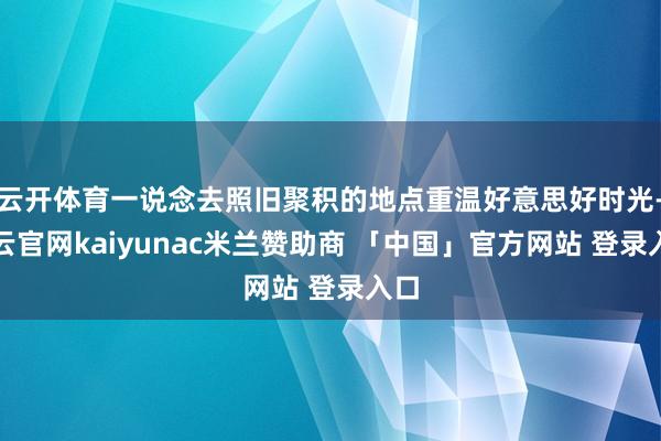 云开体育一说念去照旧聚积的地点重温好意思好时光-开云官网kaiyunac米兰赞助商 「中国」官方网站 登录入口