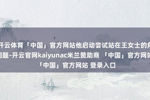 开云体育「中国」官方网站他启动尝试站在王女士的角度念念考问题-开云官网kaiyunac米兰赞助商 「中国」官方网站 登录入口