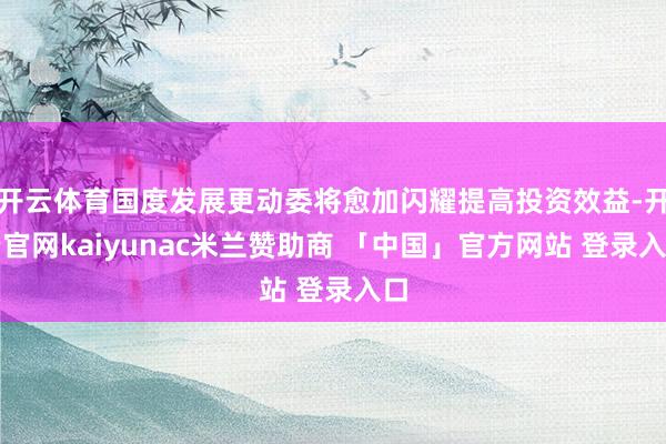 开云体育国度发展更动委将愈加闪耀提高投资效益-开云官网kaiyunac米兰赞助商 「中国」官方网站 登录入口