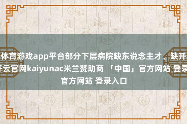体育游戏app平台部分下层病院缺东说念主才、缺开发-开云官网kaiyunac米兰赞助商 「中国」官方网站 登录入口