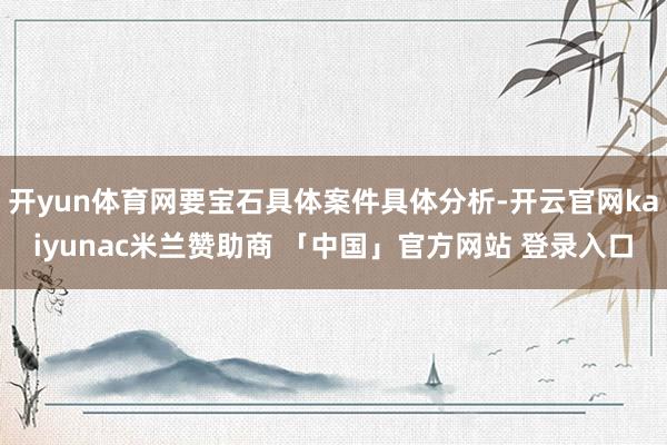 开yun体育网要宝石具体案件具体分析-开云官网kaiyunac米兰赞助商 「中国」官方网站 登录入口