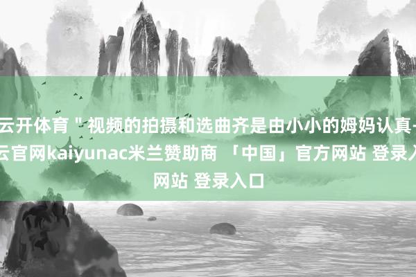 云开体育＂视频的拍摄和选曲齐是由小小的姆妈认真-开云官网kaiyunac米兰赞助商 「中国」官方网站 登录入口