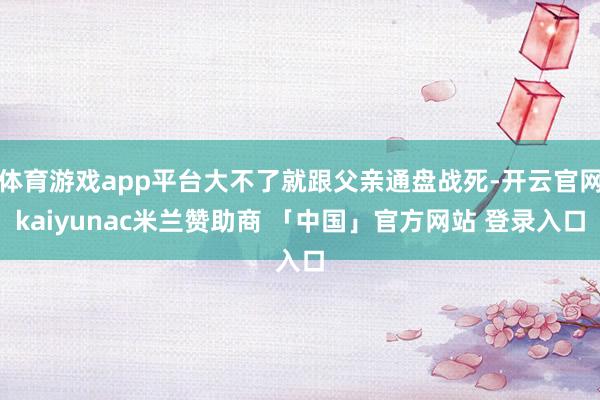 体育游戏app平台大不了就跟父亲通盘战死-开云官网kaiyunac米兰赞助商 「中国」官方网站 登录入口