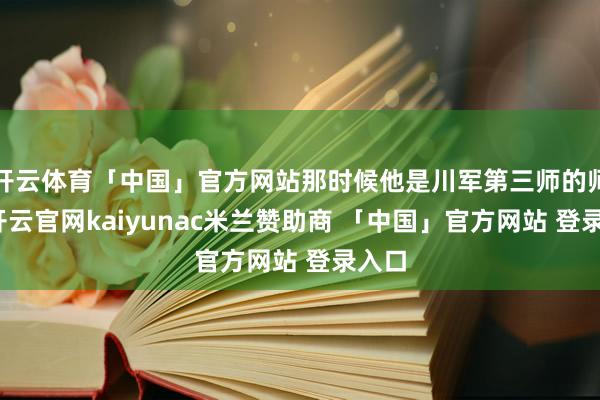 开云体育「中国」官方网站那时候他是川军第三师的师长-开云官网kaiyunac米兰赞助商 「中国」官方网站 登录入口