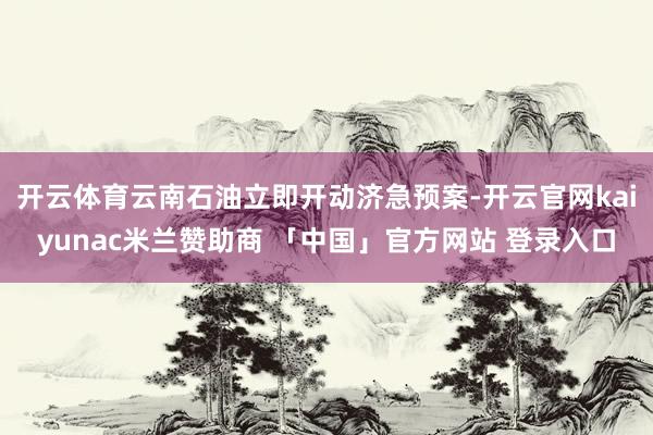 开云体育云南石油立即开动济急预案-开云官网kaiyunac米兰赞助商 「中国」官方网站 登录入口