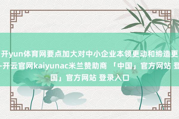 开yun体育网要点加大对中小企业本领更动和缔造更新型样-开云官网kaiyunac米兰赞助商 「中国」官方网站 登录入口