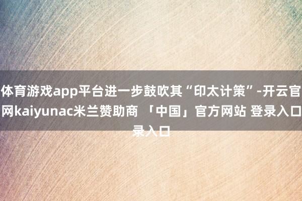 体育游戏app平台进一步鼓吹其“印太计策”-开云官网kaiyunac米兰赞助商 「中国」官方网站 登录入口