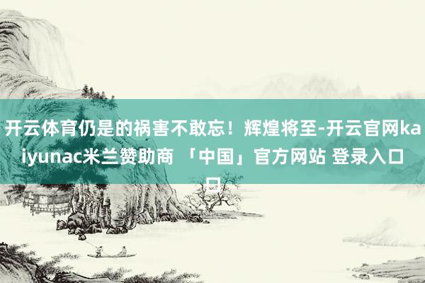 开云体育仍是的祸害不敢忘！辉煌将至-开云官网kaiyunac米兰赞助商 「中国」官方网站 登录入口