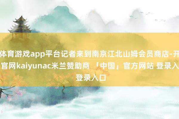 体育游戏app平台记者来到南京江北山姆会员商店-开云官网kaiyunac米兰赞助商 「中国」官方网站 登录入口
