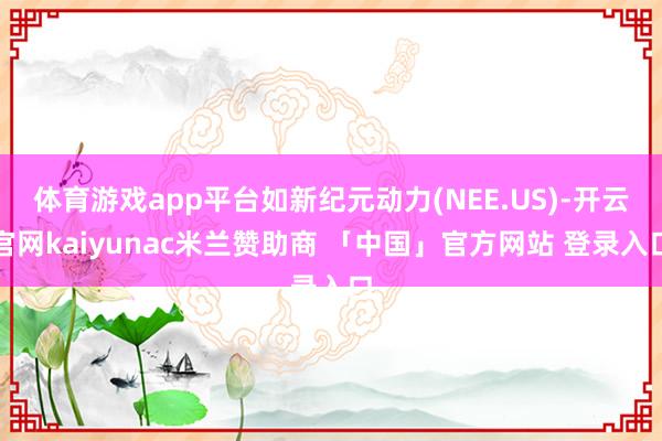 体育游戏app平台如新纪元动力(NEE.US)-开云官网kaiyunac米兰赞助商 「中国」官方网站 登录入口